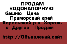 ПРОДАМ ВОДОНАПОРНУЮ  башню › Цена ­ 500 000 - Приморский край, Хорольский р-н, Хороль с. Другое » Продам   